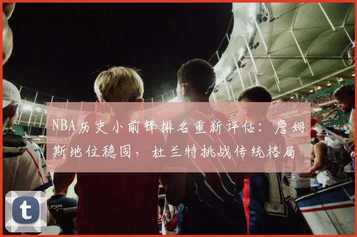NBA历史小前锋排名重新评估：詹姆斯地位稳固，杜兰特挑战传统格局