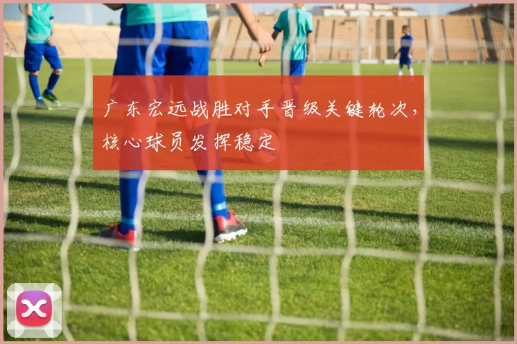广东宏远战胜对手晋级关键轮次，核心球员发挥稳定