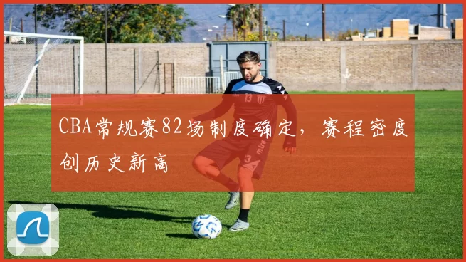 CBA常规赛82场制度确定，赛程密度创历史新高
