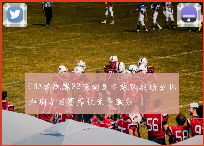 CBA常规赛82场制度下球队战绩分化加剧季后赛席位竞争激烈