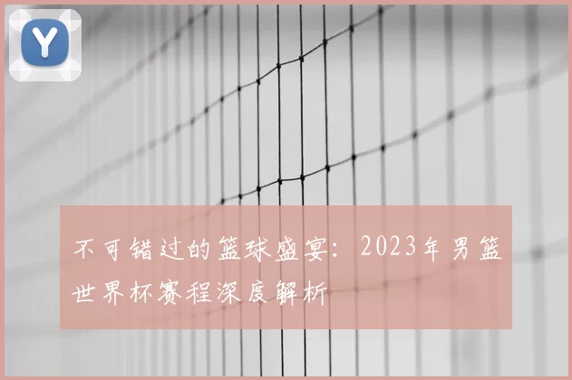 不可错过的篮球盛宴：2023年男篮世界杯赛程深度解析