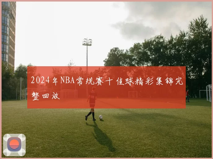 2024年NBA常规赛十佳球精彩集锦完整回放