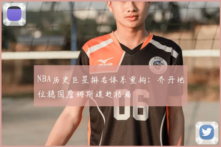 NBA历史巨星排名体系重构：乔丹地位稳固詹姆斯追赶格局