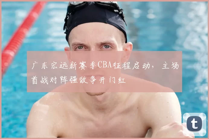 广东宏远新赛季CBA征程启动，主场首战对阵强敌争开门红
