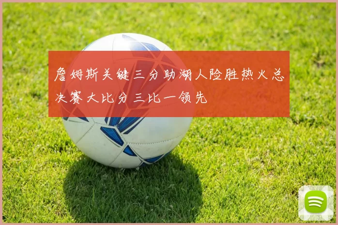 詹姆斯关键三分助湖人险胜热火总决赛大比分三比一领先