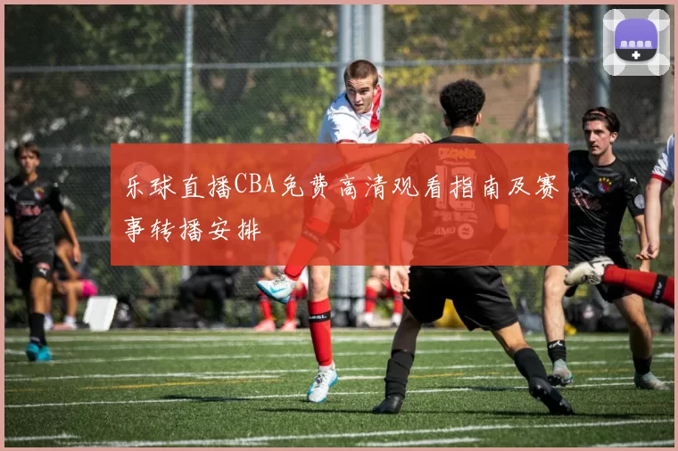 乐球直播CBA免费高清观看指南及赛事转播安排