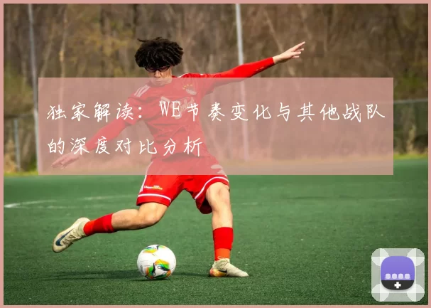 独家解读:WE节奏变化与其他战队的深度对比分析