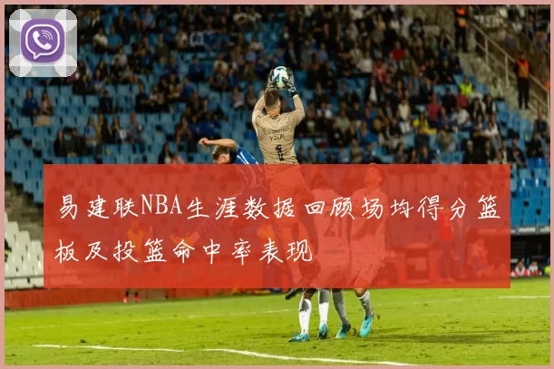 易建联NBA生涯数据回顾场均得分篮板及投篮命中率表现
