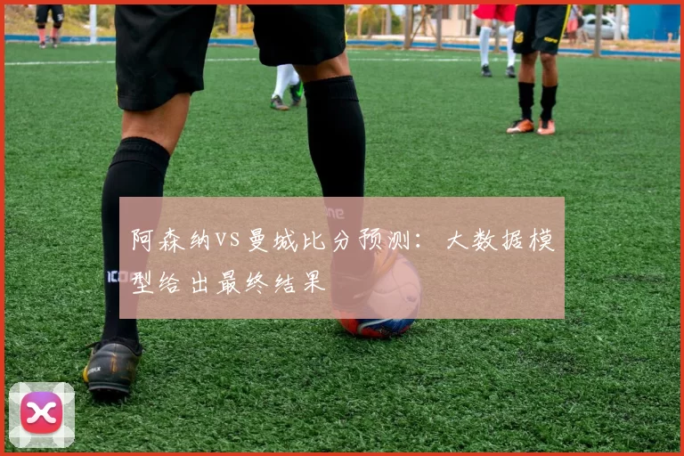 阿森纳vs曼城比分预测:大数据模型给出最终结果