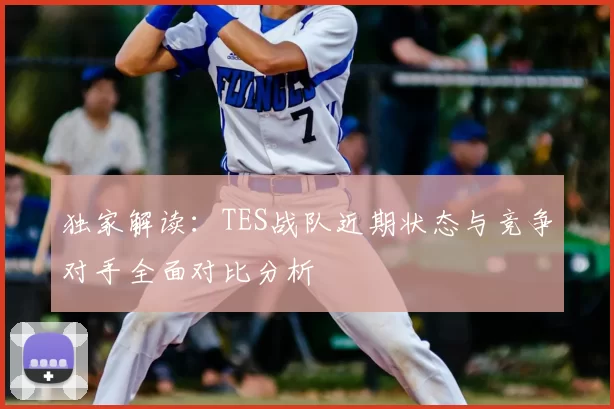 独家解读:TES战队近期状态与竞争对手全面对比分析