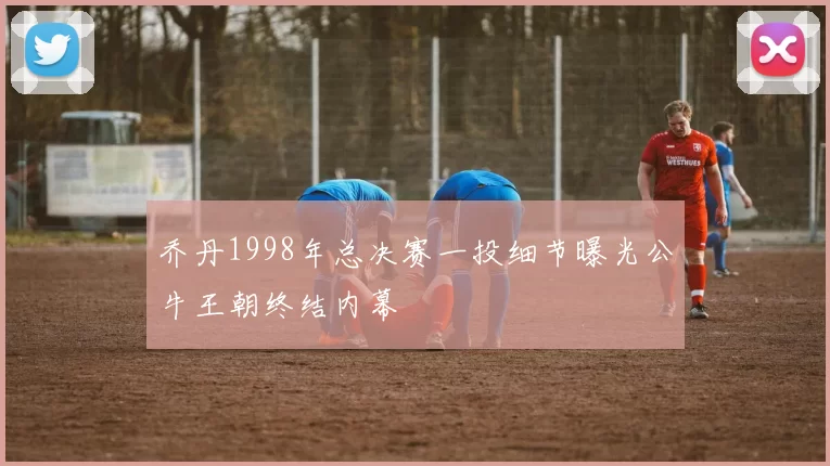 乔丹1998年总决赛一投细节曝光公牛王朝终结内幕