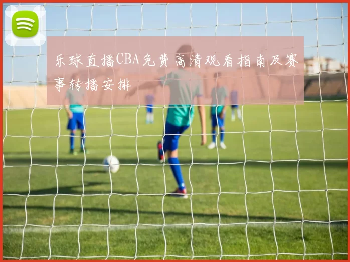 乐球直播CBA免费高清观看指南及赛事转播安排