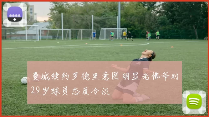 曼城续约罗德里意图明显老佛爷对29岁球员态度冷淡