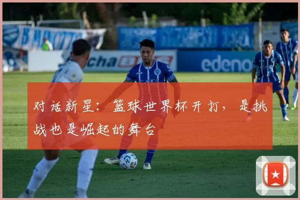 对话新星:篮球世界杯开打,是挑战也是崛起的舞台