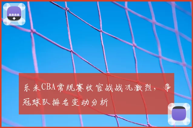 乐米CBA常规赛收官战战况激烈，争冠球队排名变动分析