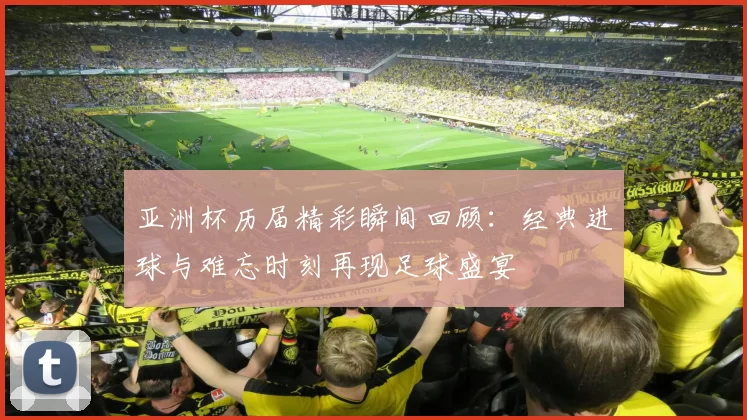 亚洲杯历届精彩瞬间回顾：经典进球与难忘时刻再现足球盛宴