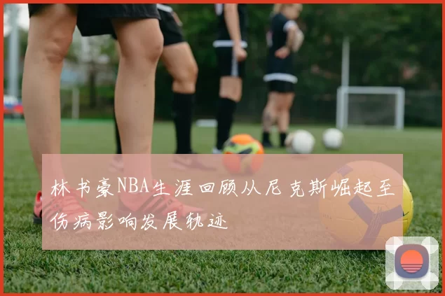 林书豪NBA生涯回顾从尼克斯崛起至伤病影响发展轨迹