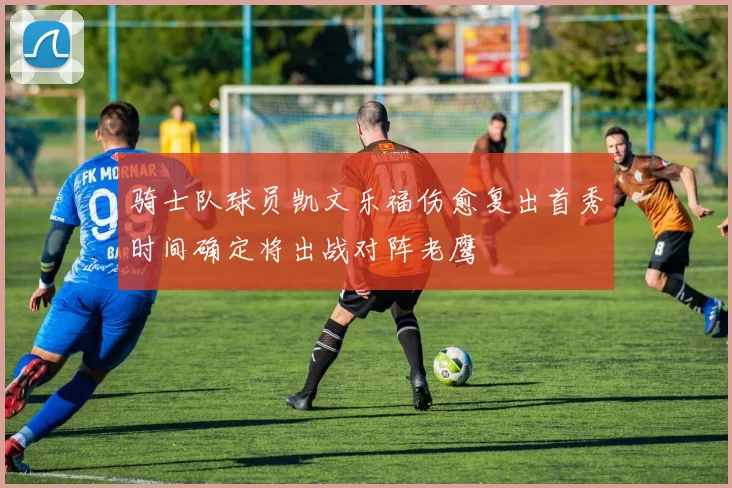 骑士队球员凯文乐福伤愈复出首秀时间确定将出战对阵老鹰