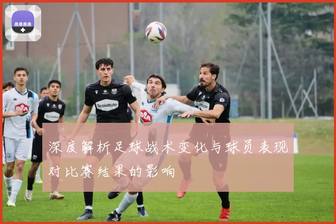 深度解析足球战术变化与球员表现对比赛结果的影响