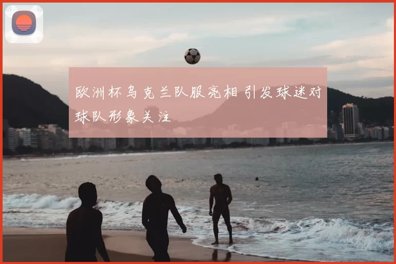 欧洲杯乌克兰队服亮相 引发球迷对球队形象关注