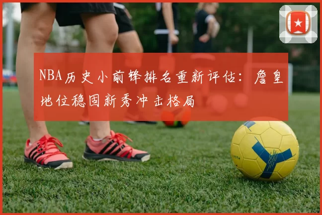 NBA历史小前锋排名重新评估：詹皇地位稳固新秀冲击格局