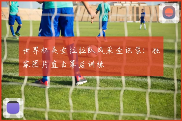 世界杯美女拉拉队风采全记录：独家图片直击幕后训练