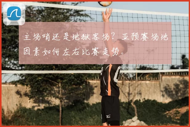 主场哨还是地狱客场?亚预赛场地因素如何左右比赛走势。