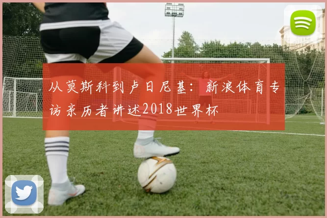从莫斯科到卢日尼基：新浪体育专访亲历者讲述2018世界杯