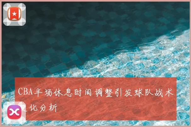 CBA半场休息时间调整引发球队战术变化分析