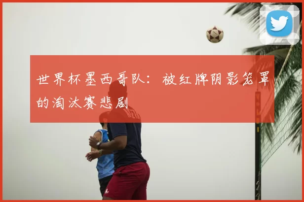 世界杯墨西哥队:被红牌阴影笼罩的淘汰赛悲剧
