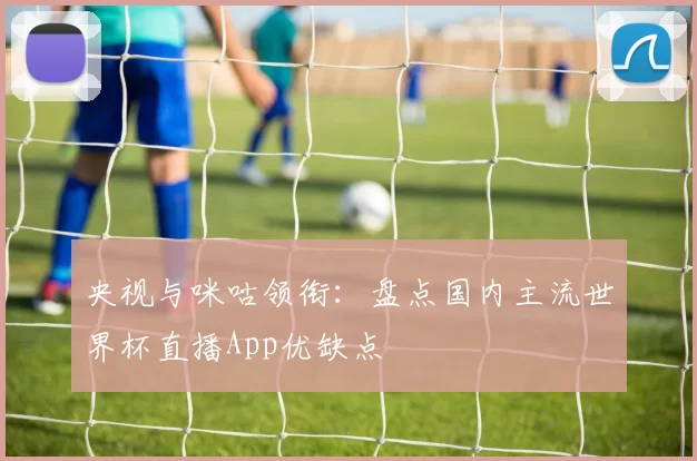 央视与咪咕领衔：盘点国内主流世界杯直播App优缺点
