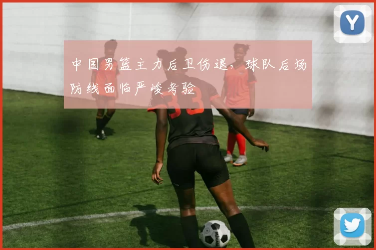 中国男篮主力后卫伤退，球队后场防线面临严峻考验