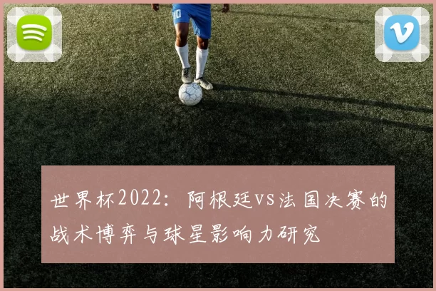 世界杯2022：阿根廷vs法国决赛的战术博弈与球星影响力研究