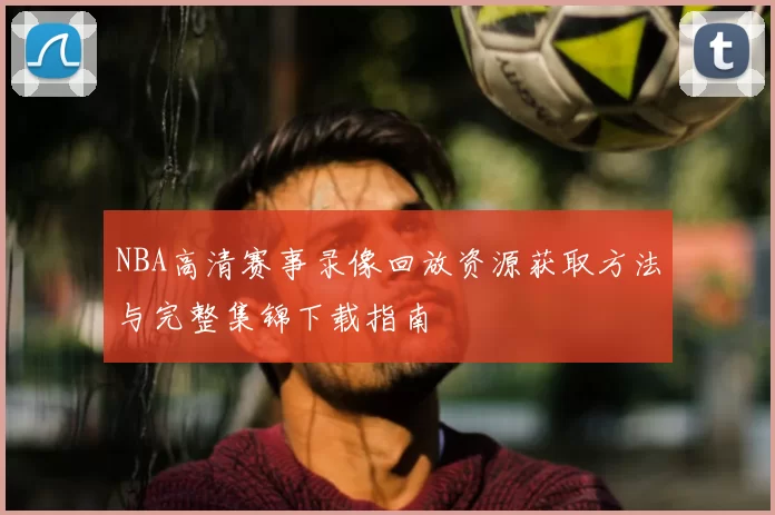 NBA高清赛事录像回放资源获取方法与完整集锦下载指南