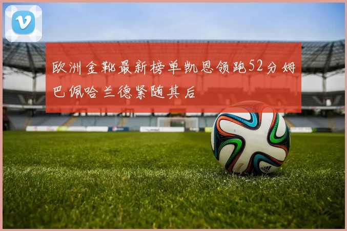 欧洲金靴最新榜单凯恩领跑52分姆巴佩哈兰德紧随其后