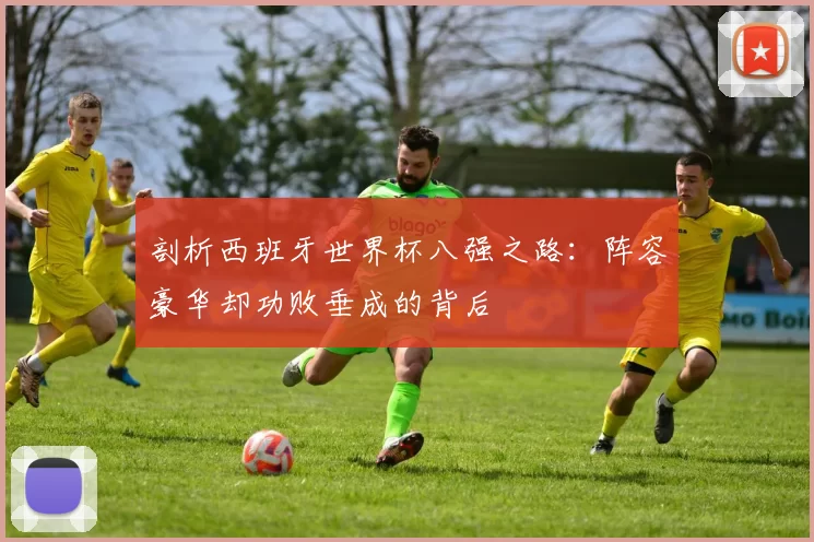 剖析西班牙世界杯八强之路：阵容豪华却功败垂成的背后
