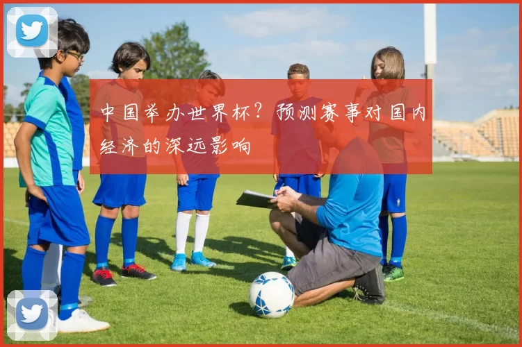 中国举办世界杯?预测赛事对国内经济的深远影响