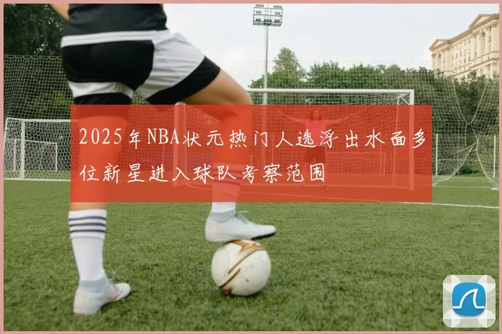 2025年NBA状元热门人选浮出水面多位新星进入球队考察范围