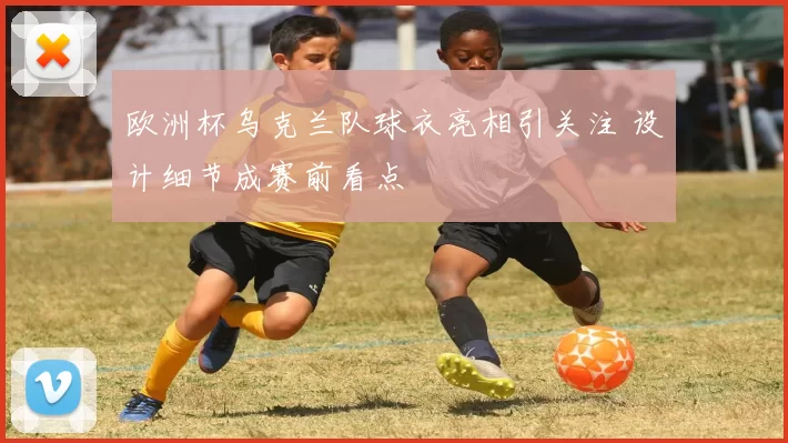 欧洲杯乌克兰队球衣亮相引关注 设计细节成赛前看点